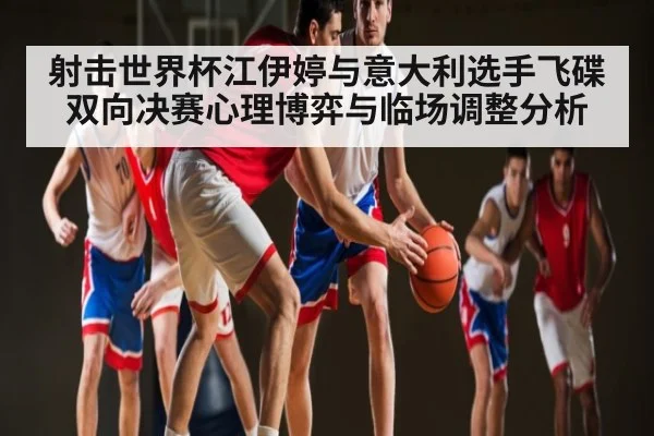 射击世界杯江伊婷与意大利选手飞碟双向决赛心理博弈与临场调整分析